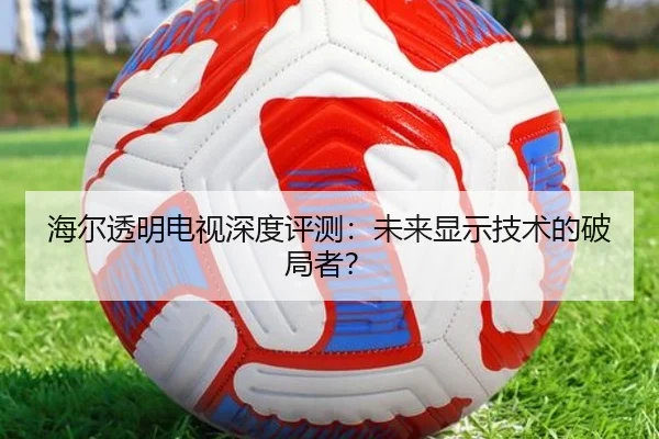 海尔透明电视深度评测:未来显示技术的破局者?