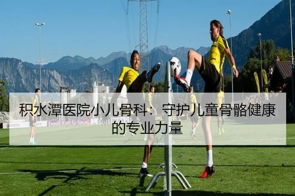积水潭医院小儿骨科：守护儿童骨骼健康的专业力量